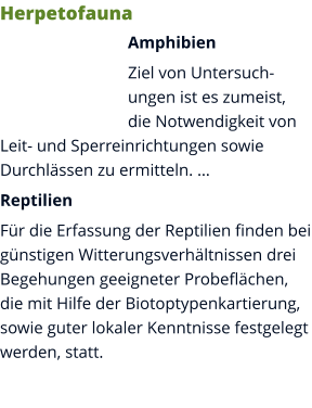 Herpetofauna Amphibien Ziel von Untersuchungen ist es zumeist, die Notwendigkeit von Leit- und Sperreinrichtungen sowie Durchlässen zu ermitteln. … Reptilien Für die Erfassung der Reptilien finden bei günstigen Witterungsverhältnissen drei Begehungen geeigneter Probeflächen, die mit Hilfe der Biotoptypenkartierung, sowie guter lokaler Kenntnisse festgelegt werden, statt.