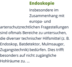 Endoskopie Insbesondere im Zusammenhang mit europa- und artenschutzrechtlichen Fragestellungen sind oftmals Bereiche zu untersuchen, die diverser technischer Hilfsmittel (z. B. Endoskop, Batdetektor, Mulmsauger, Zugangstechnik) bedürfen. Dies trifft besonders auf nicht zugängliche Hohlräume zu. …