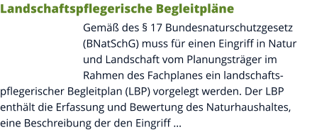 Landschaftspflegerische Begleitpläne Gemäß des § 17 Bundesnaturschutzgesetz (BNatSchG) muss für einen Eingriff in Natur und Landschaft vom Planungsträger im Rahmen des Fachplanes ein landschaftspflegerischer Begleitplan (LBP) vorgelegt werden. Der LBP enthält die Erfassung und Bewertung des Naturhaushaltes, eine Beschreibung der den Eingriff …
