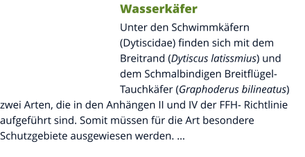 Wasserkäfer Unter den Schwimmkäfern (Dytiscidae) finden sich mit dem Breitrand (Dytiscus latissmius) und dem Schmalbindigen Breitflügel-Tauchkäfer (Graphoderus bilineatus) zwei Arten, die in den Anhängen II und IV der FFH- Richtlinie aufgeführt sind. Somit müssen für die Art besondere Schutzgebiete ausgewiesen werden. …
