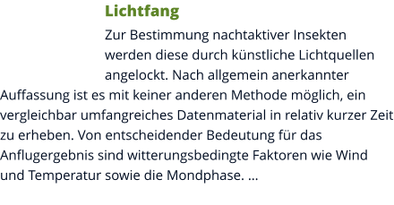 Lichtfang Zur Bestimmung nachtaktiver Insekten werden diese durch künstliche Lichtquellen angelockt. Nach allgemein anerkannter Auffassung ist es mit keiner anderen Methode möglich, ein vergleichbar umfangreiches Datenmaterial in relativ kurzer Zeit zu erheben. Von entscheidender Bedeutung für das Anflugergebnis sind witterungsbedingte Faktoren wie Wind und Temperatur sowie die Mondphase. …