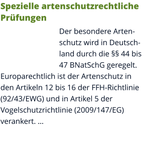 Spezielle artenschutzrechtliche Prüfungen Der besondere Artenschutz wird in Deutschland durch die §§ 44 bis 47 BNatSchG geregelt. Europarechtlich ist der Artenschutz in den Artikeln 12 bis 16 der FFH-Richtlinie (92/43/EWG) und in Artikel 5 der Vogelschutzrichtlinie (2009/147/EG) verankert. …