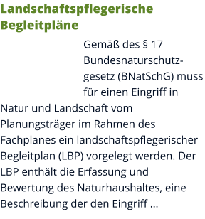 Landschaftspflegerische Begleitpläne Gemäß des § 17 Bundesnaturschutzgesetz (BNatSchG) muss für einen Eingriff in Natur und Landschaft vom Planungsträger im Rahmen des Fachplanes ein landschaftspflegerischer Begleitplan (LBP) vorgelegt werden. Der LBP enthält die Erfassung und Bewertung des Naturhaushaltes, eine Beschreibung der den Eingriff …