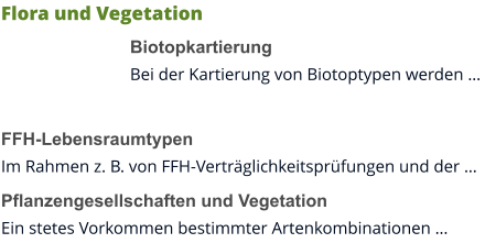 Flora und Vegetation Biotopkartierung Bei der Kartierung von Biotoptypen werden …  FFH-Lebensraumtypen Im Rahmen z. B. von FFH-Verträglichkeitsprüfungen und der … Pflanzengesellschaften und Vegetation Ein stetes Vorkommen bestimmter Artenkombinationen …