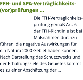 FFH- und SPA-Verträglichkeits(vor)prüfungen … Die FFH-Verträglichkeitsprüfung gemäß Art. 6 der FFH-Richtlinie ist bei Maßnahmen durchzuführen, die negative Auswirkungen für ein Natura 2000 Gebiet haben können. Nach Darstellung des Schutzzwecks und der Erhaltungsziele des Gebietes kommt es zu einer Abschätzung der …