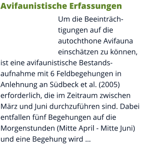 Avifaunistische Erfassungen Um die Beeinträchtigungen auf die autochthone Avifauna einschätzen zu können, ist eine avifaunistische Bestandsaufnahme mit 6 Feldbegehungen in Anlehnung an Südbeck et al. (2005) erforderlich, die im Zeitraum zwischen März und Juni durchzuführen sind. Dabei entfallen fünf Begehungen auf die Morgenstunden (Mitte April - Mitte Juni) und eine Begehung wird …
