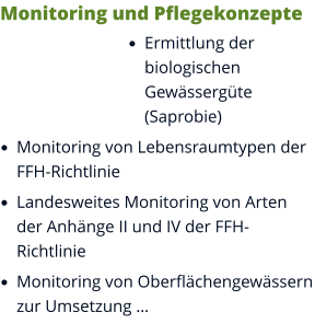Monitoring und Pflegekonzepte •	Ermittlung der biologischen Gewässergüte (Saprobie) •	Monitoring von Lebensraumtypen der FFH-Richtlinie •	Landesweites Monitoring von Arten der Anhänge II und IV der FFH-Richtlinie •	Monitoring von Oberflächengewässern zur Umsetzung …