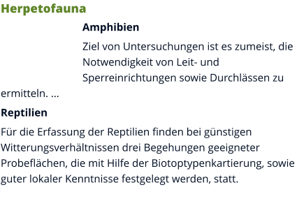 Herpetofauna Amphibien Ziel von Untersuchungen ist es zumeist, die Notwendigkeit von Leit- und Sperreinrichtungen sowie Durchlässen zu ermitteln. … Reptilien Für die Erfassung der Reptilien finden bei günstigen Witterungsverhältnissen drei Begehungen geeigneter Probeflächen, die mit Hilfe der Biotoptypenkartierung, sowie guter lokaler Kenntnisse festgelegt werden, statt.