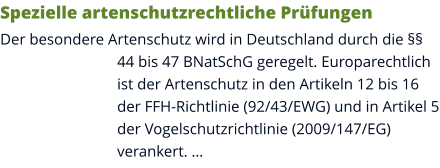 Spezielle artenschutzrechtliche Prüfungen Der besondere Artenschutz wird in Deutschland durch die §§ 44 bis 47 BNatSchG geregelt. Europarechtlich ist der Artenschutz in den Artikeln 12 bis 16 der FFH-Richtlinie (92/43/EWG) und in Artikel 5 der Vogelschutzrichtlinie (2009/147/EG) verankert. …