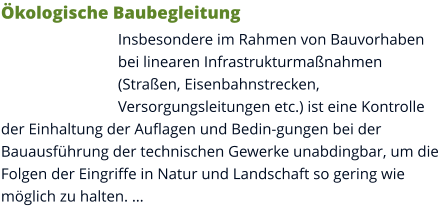 Ökologische Baubegleitung Insbesondere im Rahmen von Bauvorhaben bei linearen Infrastrukturmaßnahmen (Straßen, Eisenbahnstrecken, Versorgungsleitungen etc.) ist eine Kontrolle der Einhaltung der Auflagen und Bedin-gungen bei der Bauausführung der technischen Gewerke unabdingbar, um die Folgen der Eingriffe in Natur und Landschaft so gering wie möglich zu halten. …