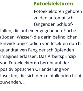 Fotoeklektoren Fotoeklektoren gehören zu den automatisch fangenden Schlupffallen, die auf einer gegebenen Fläche (Boden, Wasser) die darin befindlichen Entwicklungsstadien von Insekten durch quantitativen Fang der schlüpfenden Imagines erfassen. Das Arbeitsprinzip von Fotoeklektoren beruht auf der positiv optischen Orientierung von Insekten, die sich dem einfallenden Licht zuwenden. …
